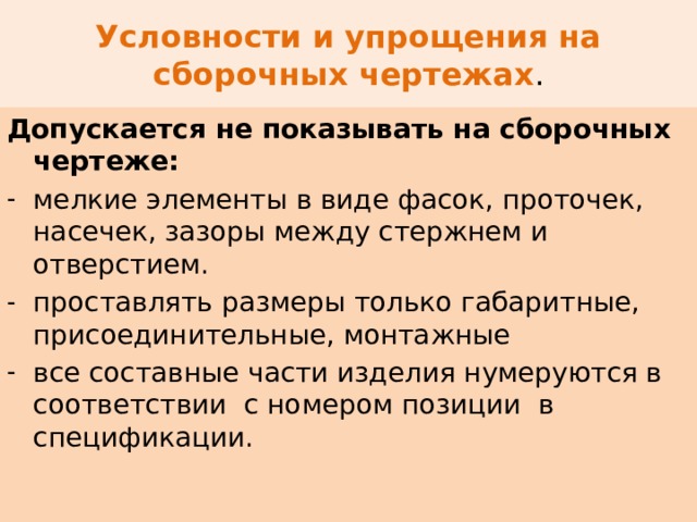 Условности и упрощения на сборочных чертежах . Допускается не показывать на сборочных чертеже: мелкие элементы в виде фасок, проточек, насечек, зазоры между стержнем и отверстием. проставлять размеры только габаритные, присоединительные, монтажные все составные части изделия нумеруются в соответствии с номером позиции в спецификации. 