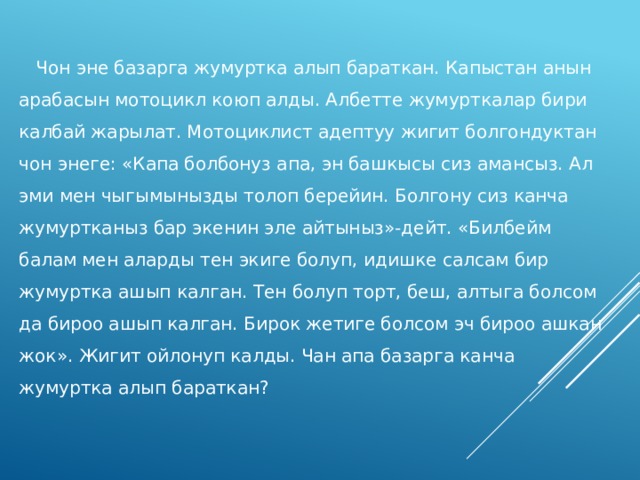     Чон эне базарга жумуртка алып бараткан. Капыстан анын арабасын мотоцикл коюп алды. Албетте жумурткалар бири калбай жарылат. Мотоциклист адептуу жигит болгондуктан чон энеге: «Капа болбонуз апа, эн башкысы сиз амансыз. Ал эми мен чыгымынызды толоп берейин. Болгону сиз канча жумуртканыз бар экенин эле айтыныз»-дейт. «Билбейм балам мен аларды тен экиге болуп, идишке салсам бир жумуртка ашып калган. Тен болуп торт, беш, алтыга болсом да бироо ашып калган. Бирок жетиге болсом эч бироо ашкан жок». Жигит ойлонуп калды. Чан апа базарга канча жумуртка алып бараткан? 