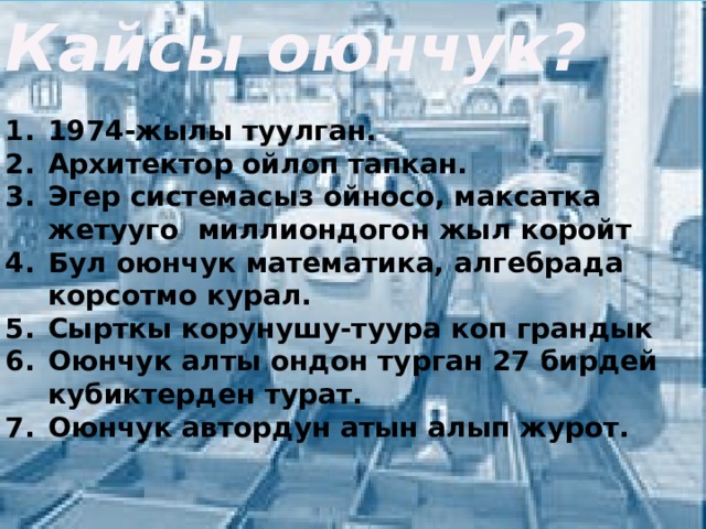 Кайсы оюнчук?  1974-жылы туулган. Архитектор ойлоп тапкан. Эгер системасыз ойносо, максатка жетууго миллиондогон жыл коройт Бул оюнчук математика, алгебрада корсотмо курал. Сырткы корунушу-туура коп грандык Оюнчук алты ондон турган 27 бирдей кубиктерден турат. Оюнчук автордун атын алып журот. 