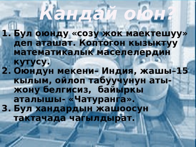  Кандай оюн?  Бул оюнду «созу жок маектешуу» деп аташат. Коптогон кызыктуу математикалык маселелердин кутусу. Оюндун мекени– Индия, жашы–15 кылым, ойлоп табуучунун аты-жону белгисиз, байыркы аталышы- «Чатуранга». Бул хандардын жашоосун тактачада чагылдырат. 
