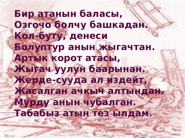 Бир атанын баласы, Озгочо болчу башкадан. Кол-буту, денеси Болуптур анын жыгачтан. Артык корот атасы, Жыгач уулун баарынан. Жерде-сууда ал издейт, Жасалган ачкыч алтындан. Мурду анын чубалган. Табабыз атын тез ылдам. 