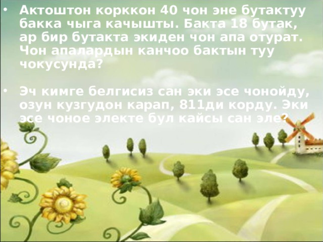 Актоштон корккон 40 чон эне бутактуу бакка чыга качышты. Бакта 18 бутак, ар бир бутакта экиден чон апа отурат. Чон апалардын канчоо бактын туу чокусунда?  Эч кимге белгисиз сан эки эсе чонойду, озун кузгудон карап, 811ди корду. Эки эсе чоное электе бул кайсы сан эле? 