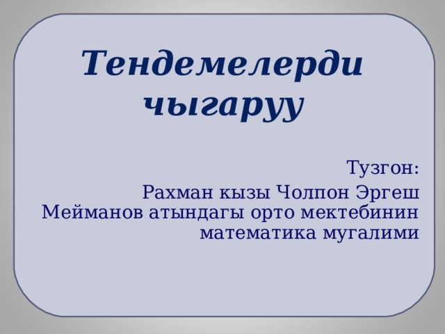Тендемелерди чыгаруу Тузгон:  Рахман кызы Чолпон Эргеш Мейманов атындагы орто мектебинин математика мугалими 