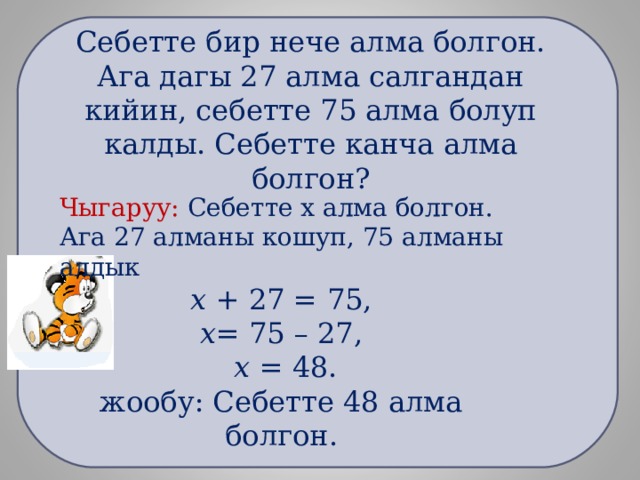     Себетте бир нече алма болгон. Ага дагы 27 алма салгандан кийин, себетте 75 алма болуп калды. Себетте канча алма болгон?    Чыгаруу: Себетте х алма болгон. Ага 27 алманы кошуп, 75 алманы алдык х + 27 = 75, х = 75 – 27,  х = 48. жообу: Себетте 48 алма болгон. 