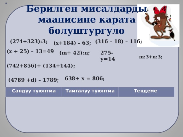   Берилген мисалдарды маанисине карата болуштургуло (316 – 18) – 116; (274+323):3;  (х+184) – 63; (х + 25) – 13=49 ( m + 42): n ; 275- у=14 m :3+ n :3; (742+856)+ (134+144); 638+ х = 806; (4789 + d ) – 1789; Сандуу туюнтма Тамгалуу туюнтма Тендеме 