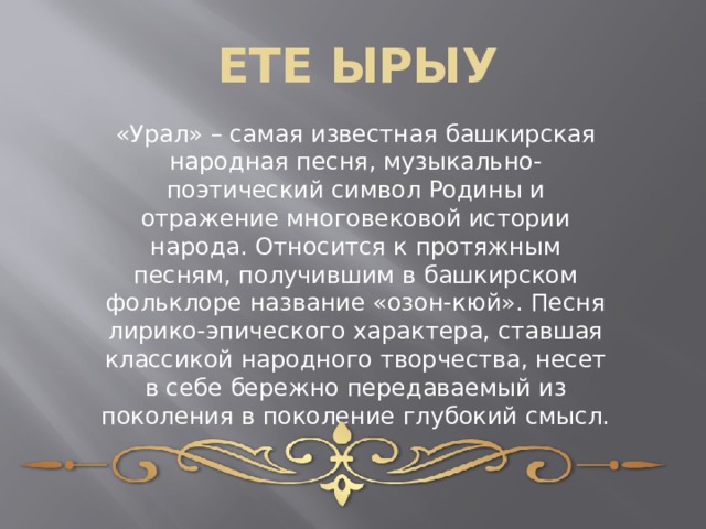 ЕТЕ ЫРЫУ «Урал» – самая известная башкирская народная песня, музыкально-поэтический символ Родины и отражение многовековой истории народа. Относится к протяжным песням, получившим в башкирском фольклоре название «озон-кюй». Песня лирико-эпического характера, ставшая классикой народного творчества, несет в себе бережно передаваемый из поколения в поколение глубокий смысл. 