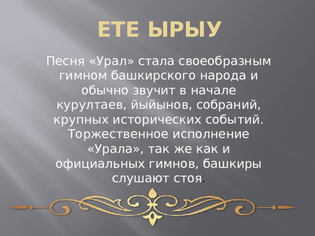 ЕТЕ ЫРЫУ Песня «Урал» стала своеобразным гимном башкирского народа и обычно звучит в начале курултаев, йыйынов, собраний, крупных исторических событий. Торжественное исполнение «Урала», так же как и официальных гимнов, башкиры слушают стоя . 