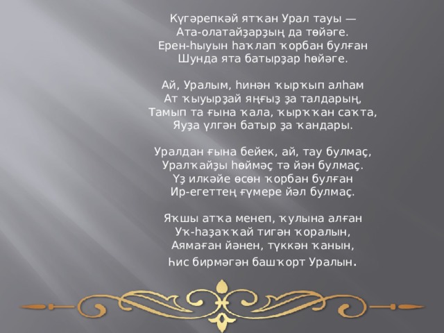 Күгәрепкәй ятҡан Урал тауы —  Ата-олатайҙарҙың да төйәге.  Ерен-һыуын һаҡлап ҡорбан булған  Шунда ята батырҙар һөйәге.   Ай, Уралым, һинән ҡырҡып алһам  Ат ҡыуырҙай яңғыҙ ҙа талдарың,  Тамып та ғына ҡала, ҡырҡҡан саҡта,  Яуҙа үлгән батыр ҙа ҡандары.   Уралдан ғына бейек, ай, тау булмаҫ,  Уралҡайҙы һөймәҫ тә йән булмаҫ.  Үҙ илкәйе өсөн ҡорбан булған  Ир-егеттең ғүмере йәл булмаҫ.   Яҡшы атҡа менеп, ҡулына алған  Уҡ-һаҙаҡҡай тигән ҡоралын,  Аямаған йәнен, түккән ҡанын, Һис бирмәгән башҡорт Уралын . 