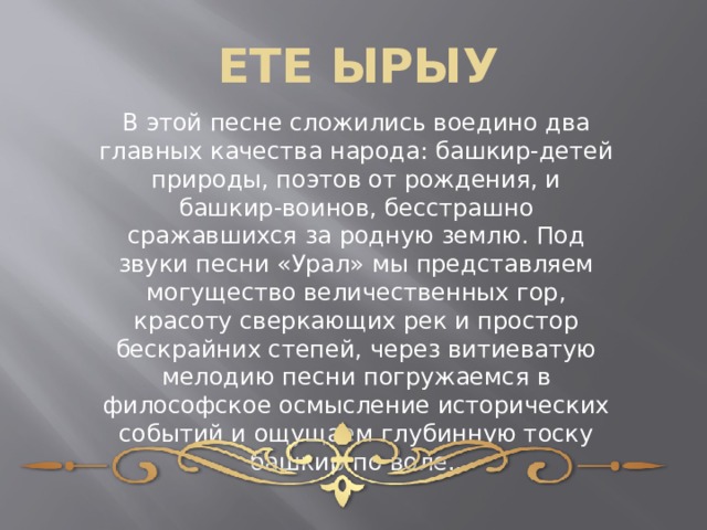 ЕТЕ ЫРЫУ В этой песне сложились воедино два главных качества народа: башкир-детей природы, поэтов от рождения, и башкир-воинов, бесстрашно сражавшихся за родную землю. Под звуки песни «Урал» мы представляем могущество величественных гор, красоту сверкающих рек и простор бескрайних степей, через витиеватую мелодию песни погружаемся в философское осмысление исторических событий и ощущаем глубинную тоску башкир по воле.. 