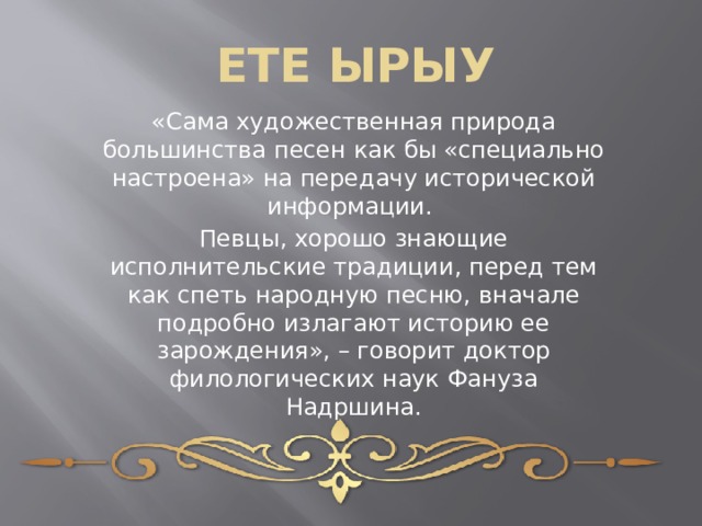 ЕТЕ ЫРЫУ «Сама художественная природа большинства песен как бы «специально настроена» на передачу исторической информации. Певцы, хорошо знающие исполнительские традиции, перед тем как спеть народную песню, вначале подробно излагают историю ее зарождения», – говорит доктор филологических наук Фануза Надршина. 