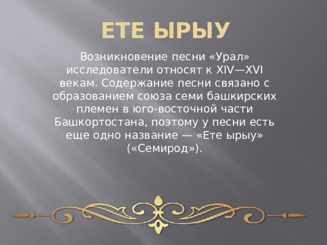 ЕТЕ ЫРЫУ Возникновение песни «Урал» исследователи относят к XIV—XVI векам. Содержание песни связано с образованием союза семи башкирских племен в юго-восточной части Башкортостана, поэтому у песни есть еще одно название — «Ете ырыу» («Семирод»).   