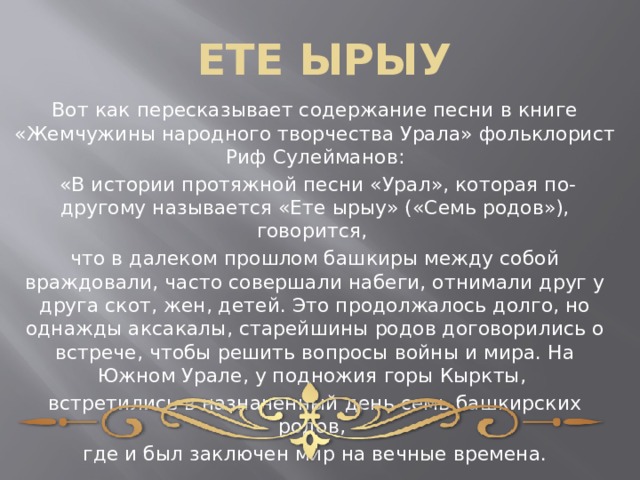 ЕТЕ ЫРЫУ Вот как пересказывает содержание песни в книге «Жемчужины народного творчества Урала» фольклорист Риф Сулейманов:  «В истории протяжной песни «Урал», которая по-другому называется «Ете ырыу» («Семь родов»), говорится, что в далеком прошлом башкиры между собой враждовали, часто совершали набеги, отнимали друг у друга скот, жен, детей. Это продолжалось долго, но однажды аксакалы, старейшины родов договорились о встрече, чтобы решить вопросы войны и мира. На Южном Урале, у подножия горы Кыркты, встретились в назначенный день семь башкирских родов, где и был заключен мир на вечные времена. 