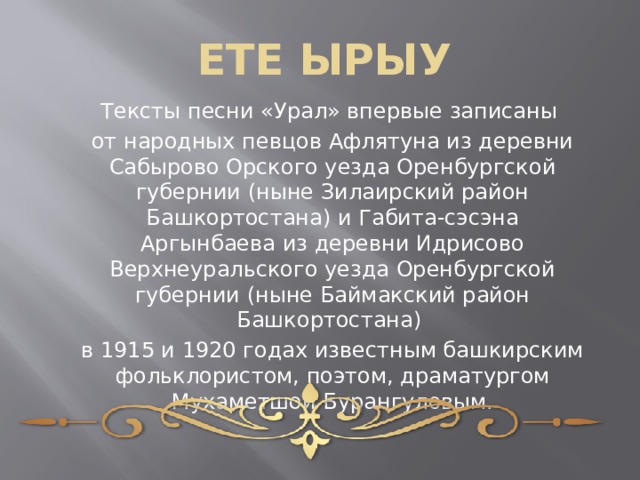 ЕТЕ ЫРЫУ Тексты песни «Урал» впервые записаны от народных певцов Афлятуна из деревни Сабырово Орского уезда Оренбургской губернии (ныне Зилаирский район Башкортостана) и Габита-сэсэна Аргынбаева из деревни Идрисово Верхнеуральского уезда Оренбургской губернии (ныне Баймакский район Башкортостана) в 1915 и 1920 годах известным башкирским фольклористом, поэтом, драматургом Мухаметшой Бурангуловым. 