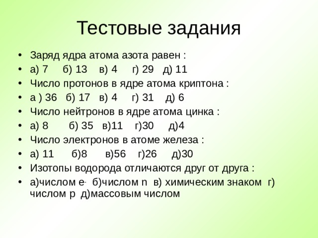 Тестовые задания Заряд ядра атома азота равен : а) 7 б) 13 в) 4 г) 29 д) 11 Число протонов в ядре атома криптона : а ) 36 б) 17 в) 4 г) 31 д) 6 Число нейтронов в ядре атома цинка : а) 8 б) 35 в)11 г)30 д)4 Число электронов в атоме железа : а) 11 б)8 в)56 г)26 д)30 Изотопы водорода отличаются друг от друга : а)числом e -  б)числом n в) химическим знаком г)  числом p д)массовым числом  