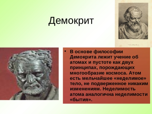 Демокрит В основе философии Демокрита лежит учение об атомах и пустоте как двух принципах, порождающих многообразие космоса. Атом есть мельчайшее «неделимое» тело, не подверженное никаким изменениям. Неделимость атома аналогична неделимости «бытия» . 