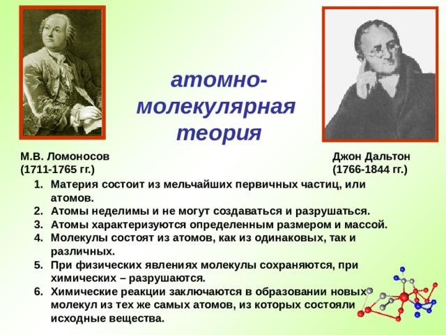 атомно- молекулярная теория М.В. Ломоносов (1711-1765 гг.)  Джон Дальтон (1766-1844 гг.) Материя состоит из мельчайших первичных частиц, или атомов. Атомы неделимы и не могут создаваться и разрушаться. Атомы характеризуются определенным размером и массой. Молекулы состоят из атомов, как из одинаковых, так и различных. При физических явлениях молекулы сохраняются, при химических – разрушаются. Химические реакции заключаются в образовании новых молекул из тех же самых атомов, из которых состояли исходные вещества.  