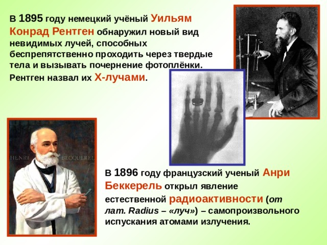В 1895 году немецкий учёный Уильям Конрад Рентген обнаружил новый вид невидимых лучей, способных беспрепятственно проходить через твердые тела и вызывать почернение фотоплёнки. Рентген назвал их Х-лучами . В 1896 году французский ученый Анри Беккерель открыл явление естественной радиоактивности ( от лат. Radius – «луч» ) – самопроизвольного испускания атомами излучения. 