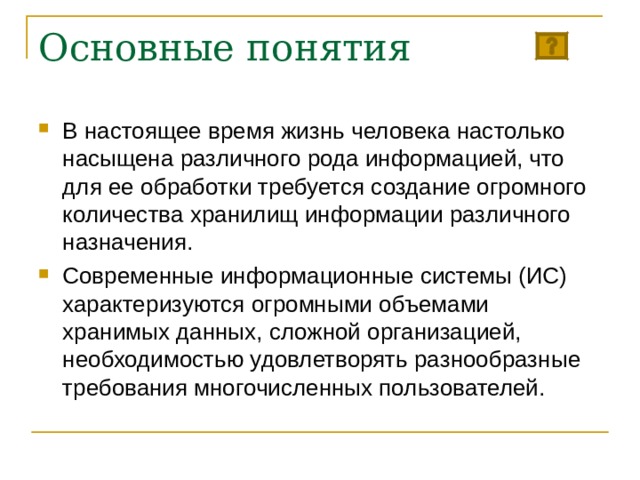 Основные понятия В настоящее время жизнь человека настолько насыщена различного рода информацией, что для ее обработки требуется создание огромного количества хранилищ информации различного назначения. Современные информационные системы (ИС) характеризуются огромными объемами хранимых данных, сложной организацией, необходимостью удовлетворять разнообразные требования многочисленных пользователей. 