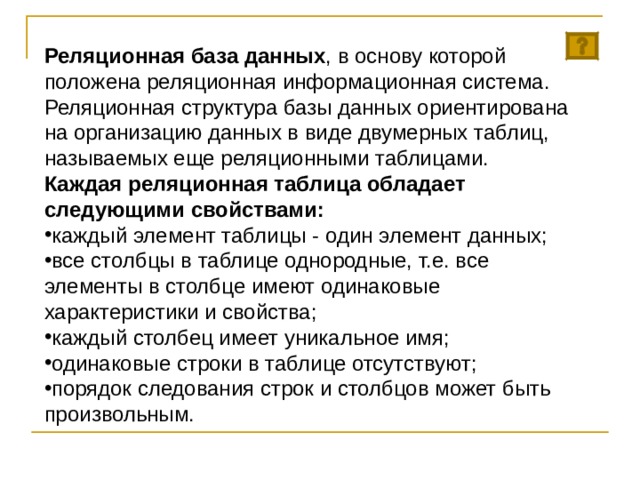 Реляционная база данных , в основу которой положена реляционная информационная система. Реляционная структура базы данных ориентирована на организацию данных в виде двумерных таблиц, называемых еще реляционными таблицами. Каждая реляционная таблица обладает следующими свойствами: каждый элемент таблицы - один элемент данных; все столбцы в таблице однородные, т.е. все элементы в столбце имеют одинаковые характеристики и свойства; каждый столбец имеет уникальное имя; одинаковые строки в таблице отсутствуют; порядок следования строк и столбцов может быть произвольным. 