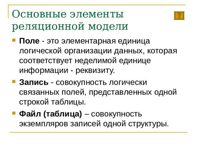 Основные элементы реляционной модели Поле - это элементарная единица логической организации данных, которая соответствует неделимой единице информации - реквизиту. Запись - совокупность логически связанных полей, представленных одной строкой таблицы. Файл (таблица) – совокупность экземпляров записей одной структуры. 