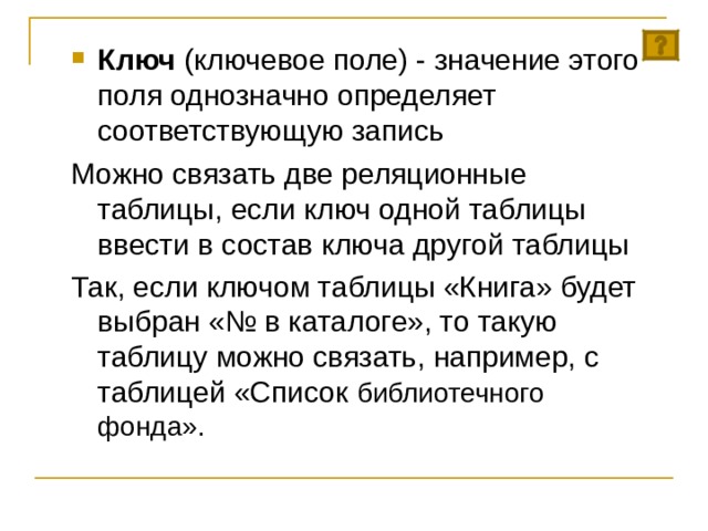 Ключ (ключевое поле) - значение этого поля однозначно определяет соответствующую запись Можно связать две реляционные таблицы, если ключ одной таблицы ввести в состав ключа другой таблицы Так, если ключом таблицы «Книга» будет выбран «№ в каталоге», то такую таблицу можно связать, например, с таблицей «Список библиотечного фонда». 
