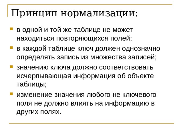 Принцип нормализации:   в одной и той же таблице не может находиться повторяющихся полей; в каждой таблице ключ должен однозначно определять запись из множества записей; значению ключа должно соответствовать исчерпывающая информация об объекте таблицы; изменение значения любого не ключевого поля не должно влиять на информацию в других полях. 