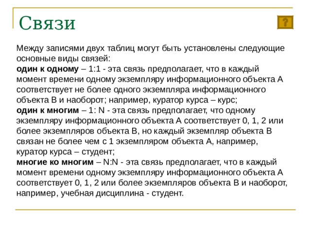 Связи Между записями двух таблиц могут быть установлены следующие основные виды связей: один к одному – 1:1 - эта связь предполагает, что в каждый момент времени одному экземпляру информационного объекта А соответствует не более одного экземпляра информационного объекта В и наоборот; например, куратор курса – курс; один к многим – 1: N - эта связь предполагает, что одному экземпляру информационного объекта А соответствует 0, 1, 2 или более экземпляров объекта В, но каждый экземпляр объекта В связан не более чем с 1 экземпляром объекта А, например, куратор курса – студент; многие ко многим – N:N - эта связь предполагает, что в каждый момент времени одному экземпляру информационного объекта А соответствует 0, 1, 2 или более экземпляров объекта В и наоборот, например, учебная дисциплина - студент. 
