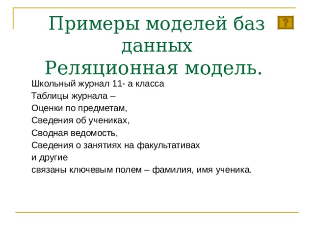 Примеры моделей баз данных  Р еляционная модель. Школьный журнал 11- а класса Таблицы журнала – Оценки по предметам, Сведения об учениках, Сводная ведомость, Сведения о занятиях на факультативах и другие связаны ключевым полем – фамилия, имя ученика. 