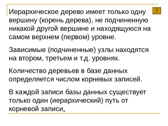 Иерархическое дерево имеет только одну вершину (корень дерева), не подчиненную никакой другой вершине и находящуюся на самом верхнем (первом) уровне. Зависимые (подчиненные) узлы находятся на втором, третьем и т.д. уровнях. Количество деревьев в базе данных определяется числом корневых записей. В каждой записи базы данных существует только один (иерархический) путь от корневой записи . 