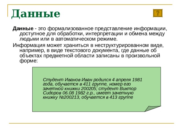 Данные Данные - это формализованное представление информации, доступное для обработки, интерпретации и обмена между людьми или в автоматическом режиме. Информация может храниться в неструктурированном виде, например, в виде текстового документа, где данные об объектах предметной области записаны в произвольной форме: Студент Иванов Иван родился 4 апреля 1981 года, обучается в 411 группе, номер его зачетной книжки 200205; студент Виктор Сидоров 06.08 1982 г.р., имеет зачетную книжку №200213, обучается в 413 группе  