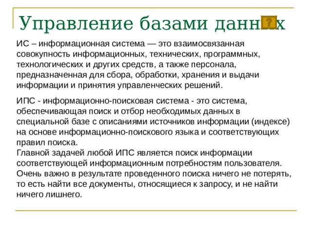 Управление базами данных ИС – информационная система — это взаимосвязанная совокупность информационных, технических, программных, технологических и других средств, а также персонала, предназначенная для сбора, обработки, хранения и выдачи информации и принятия управленческих решений. ИПС - информационно-поисковая система - это система, обеспечивающая поиск и отбор необходимых данных в специальной базе с описаниями источников информации (индексе) на основе информационно-поискового языка и соответствующих правил поиска. Главной задачей любой ИПС является поиск информации соответствующей информационным потребностям пользователя. Очень важно в результате проведенного поиска ничего не потерять, то есть найти все документы, относящиеся к запросу, и не найти ничего лишнего. 