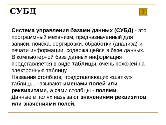 СУБД Система управления базами данных (СУБД) - это программный механизм, предназначенный для записи, поиска, сортировки, обработки (анализа) и печати информации, содержащейся в базе данных. В компьютерной базе данных информация представляется в виде таблицы , очень похожей на электронную таблицу. Названия столбцов, представляющих «шапку» таблицы, называют именами полей или реквизитами , а сами  столбцы - полями .  Данные в полях называют значениями реквизитов или значениями полей.  