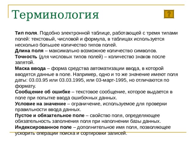 Терминология Тип поля . Подобно электронной таблице, работающей с тремя типами полей: текстовый, числовой и формула, в таблицах используется несколько большее количество типов полей. Длина поля – максимально возможное количество символов. Точность (для числовых типов полей) – количество знаков после запятой. Маска ввода – форма средства автоматизации ввода, в которой вводятся данные в поле. Например, одно и то же значение имеют поля даты: 03.03.95 или 03.03.1995, или 03-март-1995, но отличаются по формату. Сообщение об ошибке – текстовое сообщение, которое выдается в поле при попытке ввода ошибочных данных. Условие на значение – ограничение, используемое для проверки правильности ввода данных. Пустое и обязательное поле – свойство поля, определяющее обязательность заполнения поля при наполнении базы данных. Индексированное поле – дополнительное имя поля, позволяющее ускорить операции поиска и сортировки записей. 