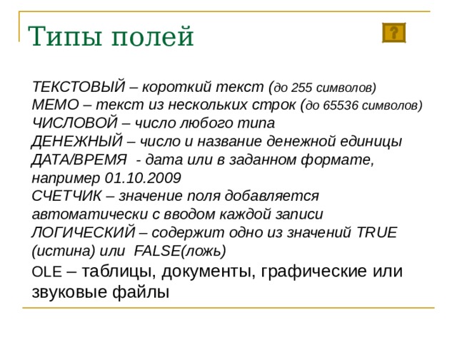 Типы полей ТЕКСТОВЫЙ – короткий текст ( до 255 символов) МЕМО – текст из нескольких строк ( до 65536 символов) ЧИСЛОВОЙ – число любого типа ДЕНЕЖНЫЙ – число и название денежной единицы ДАТА/ВРЕМЯ - дата или в заданном формате, например 01.10.2009 СЧЕТЧИК – значение поля добавляется автоматически с вводом каждой записи ЛОГИЧЕСКИЙ – содержит одно из значений TRUE (истина) или FALSE (ложь) OLE – таблицы, документы, графические или звуковые файлы 