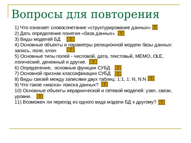 Вопросы для повторения 1) Что означает словосочетание «структурирование данных» 2) Дать определение понятия «база данных» 3) Виды моделей БД 4) Основные объекты и параметры реляционной модели базы данных: запись, поле, ключ 5) Основные типы полей - числовой, дата, текстовый, MEMО, OLE, логический, денежный и другие. 6) Определение, основные функции СУБД 7) Основной признак классификации СУБД 8) Виды связей между записями двух таблиц: 1:1, 1: N , N:N 9 ) Что такое «маска» поиска данных? 10) Основные объекты иерархической и сетевой моделей: узел, связи, уровни.  11) Возможен ли переход из одного вида модели БД к другому? 