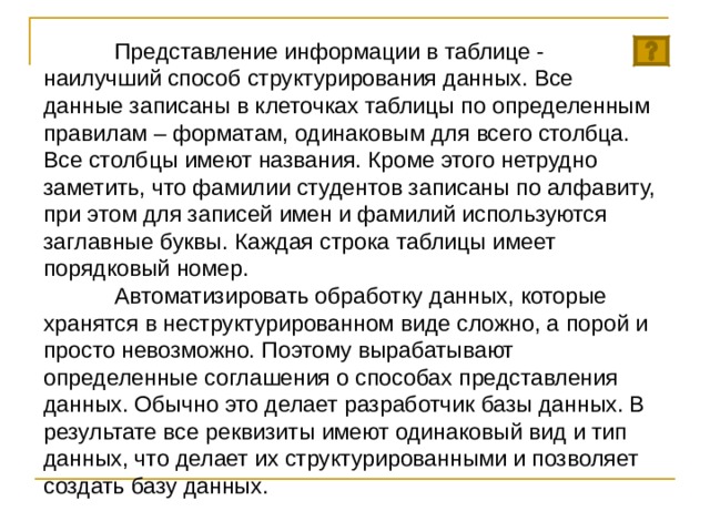  Представление информации в таблице - наилучший способ структурирования данных. Все данные записаны в клеточках таблицы по определенным правилам – форматам, одинаковым для всего столбца. Все столбцы имеют названия. Кроме этого нетрудно заметить, что фамилии студентов записаны по алфавиту, при этом для записей имен и фамилий используются заглавные буквы. Каждая строка таблицы имеет порядковый номер.  Автоматизировать обработку данных, которые хранятся в неструктурированном виде сложно, а порой и просто невозможно. Поэтому вырабатывают определенные соглашения о способах представления данных. Обычно это делает разработчик базы данных. В результате все реквизиты имеют одинаковый вид и тип данных, что делает их структурированными и позволяет создать базу данных. 
