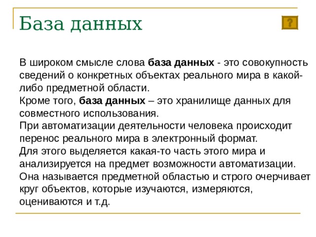 База данных В широком смысле слова база данных - это совокупность сведений о конкретных объектах реального мира в какой-либо предметной области. Кроме того, база данных – это хранилище данных для совместного использования. При автоматизации деятельности человека происходит перенос реального мира в электронный формат.  Для этого выделяется какая-то часть этого мира и анализируется на предмет возможности автоматизации. Она называется предметной областью и строго очерчивает круг объектов, которые изучаются, измеряются, оцениваются и т.д. 