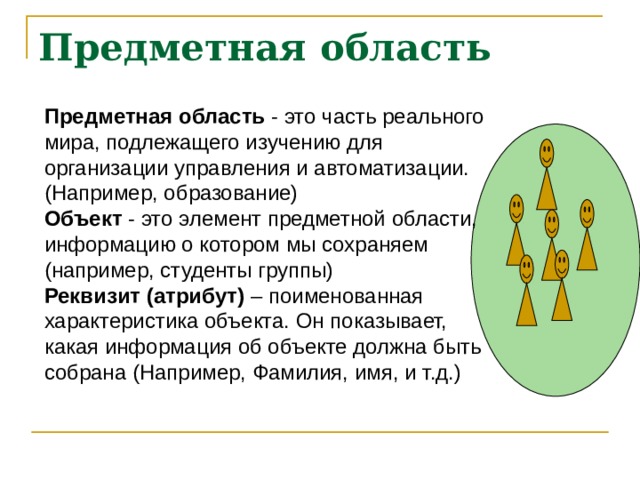 Предметная область Предметная область - это часть реального мира, подлежащего изучению для организации управления и автоматизации. (Например, образование) Объект - это элемент предметной области, информацию о котором мы сохраняем (например, студенты группы) Реквизит (атрибут) – поименованная характеристика объекта. Он показывает, какая информация об объекте должна быть собрана (Например, Фамилия, имя, и т.д.) 