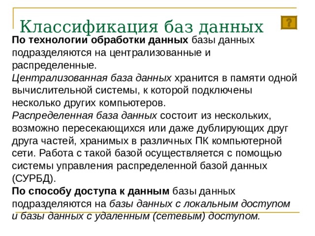 Классификация баз данных   По технологии обработки данных базы данных подразделяются на централизованные и распределенные. Централизованная база данных хранится в памяти одной вычислительной системы, к которой подключены несколько других компьютеров. Распределенная база данных состоит из нескольких, возможно пересекающихся или даже дублирующих друг друга частей, хранимых в различных ПК компьютерной сети. Работа с такой базой осуществляется с помощью системы управления распределенной базой данных (СУРБД). По способу доступа к данным базы данных подразделяются на базы данных с локальным доступом и базы данных с удаленным (сетевым) доступом. 