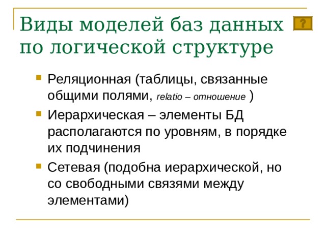 Виды моделей баз данных по логической структуре Реляционная (таблицы, связанные общими полями, relatio – отношение ) Иерархическая – элементы БД располагаются по уровням, в порядке их подчинения Сетевая (подобна иерархической, но со свободными связями между элементами)  