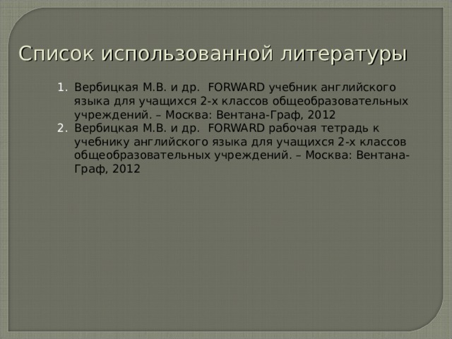 Список использованной литературы Вербицкая М.В. и др. FORWARD учебник английского языка для учащихся 2-х классов общеобразовательных учреждений. – Москва: Вентана-Граф, 2012 Вербицкая М.В. и др. FORWARD рабочая тетрадь к учебнику английского языка для учащихся 2-х классов общеобразовательных учреждений. – Москва: Вентана-Граф, 2012  