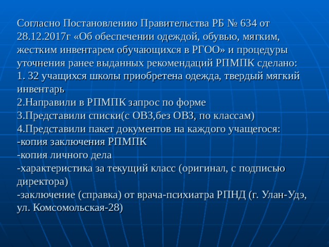 Согласно Постановлению Правительства РБ № 634 от 28.12.2017г «Об обеспечении одеждой, обувью, мягким, жестким инвентарем обучающихся в РГОО» и процедуры уточнения ранее выданных рекомендаций РПМПК сделано:  1. 32 учащихся школы приобретена одежда, твердый мягкий инвентарь  2.Направили в РПМПК запрос по форме  3.Представили списки(с ОВЗ,без ОВЗ, по классам)  4.Представили пакет документов на каждого учащегося:  -копия заключения РПМПК  -копия личного дела  -характеристика за текущий класс (оригинал, с подписью директора)  -заключение (справка) от врача-психиатра РПНД (г. Улан-Удэ, ул. Комсомольская-28) 