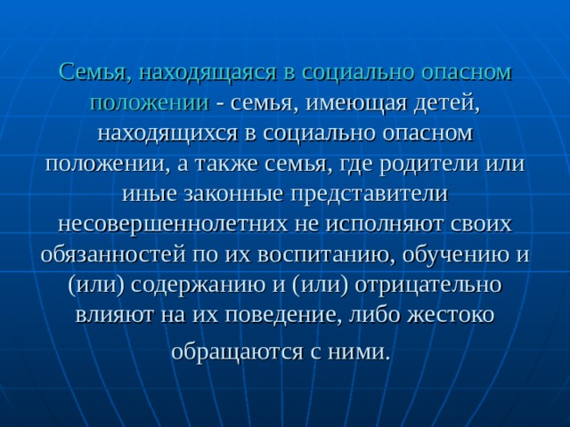 Семья, находящаяся в социально опасном положении - семья, имеющая детей, находящихся в социально опасном положении, а также семья, где родители или иные законные представители несовершеннолетних не исполняют своих обязанностей по их воспитанию, обучению и (или) содержанию и (или) отрицательно влияют на их поведение, либо жестоко обращаются с ними.  