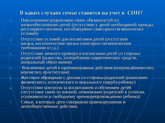 В каких случаях семья ставится на учет в  СОП?  Неисполнение родителями своих обязанностей по жизнеобеспечению детей (отсутствие у детей необходимой одежды, регулярного питания, несоблюдение санитарно-гигиенических условий) Отсутствие условий для воспитания детей (отсутствие жилья, несоответствие жилья сонитарно-гигиеническим требованиям и т.д.) Отсутствие личного примера в воспитании детей со стороны родителей (пьянство, употребление наркотических средств, аморальный образ жизни)  Вовлечение детей в противоправные действия (попрошайничество, воровство, проституция) Жестокое обращение с детьми со стороны родителей (нанесение физического, психического и морального ущерба ребенку) Отсутствие контроля за воспитанием и обучением детей (отсутствие связи со школой, невнимание родителей к успехам, успеваемости и свободному времяпрепровождению ребенка) Семьи, в которых дети совершили правонарушения и антиобщественные действия.  
