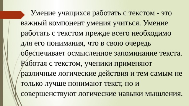 Умение учащихся работать с текстом - это важный компонент умения учиться. Умение работать с текстом прежде всего необходимо для его понимания, что в свою очередь обеспечивает осмысленное запоминание текста. Работая с текстом, ученики применяют различные логические действия и тем самым не только лучше понимают текст, но и совершенствуют логические навыки мышления. 