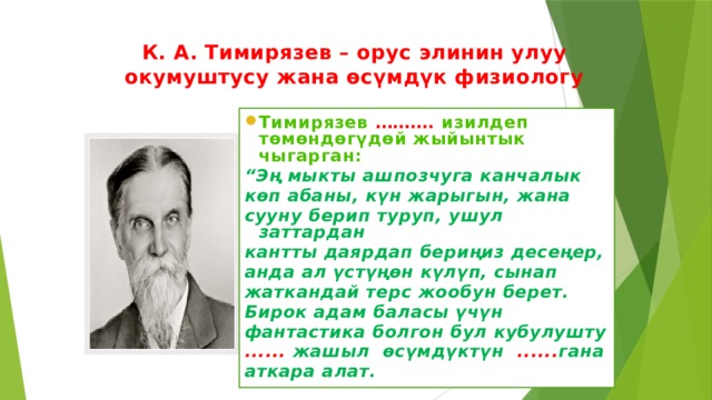 К. А. Тимирязев – орус элинин улуу окумуштусу жана өсүмдүк физиологу Тимирязев ………. изилдеп төмөндөгүдөй жыйынтык чыгарган: “ Эң мыкты ашпозчуга канчалык көп абаны, күн жарыгын, жана сууну берип туруп, ушул заттардан кантты даярдап бериңиз десеңер, анда ал үстүңөн күлүп, сынап жаткандай терс жообун берет. Бирок адам баласы үчүн фантастика болгон бул кубулушту ...... жашыл өсүмдүктүн ...... гана аткара алат.  