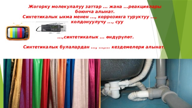 Жогорку молекулалуу заттар ... жана ...реакциялары боюнча алынат. Синтетикалык ыкма менен ..., коррозияга туруктуу ..., колдонуулучу ..., суу    ...,синтетикалык ... өндүрүлөт.  Синтетикалык булалардан ..., ...,... кездемелери алынат.    