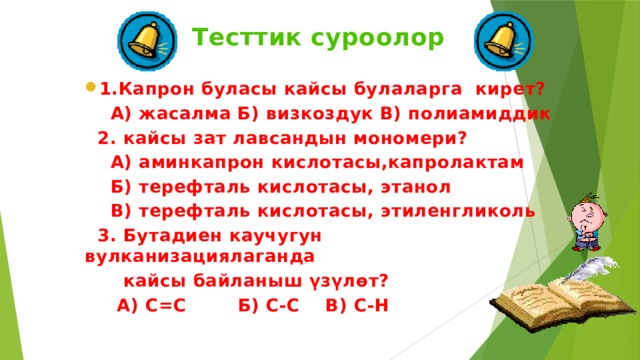 Тесттик суроолор 1.Капрон буласы кайсы булаларга кирет?  А) жасалма Б) визкоздук В) полиамиддик  2. кайсы зат лавсандын мономери?  А) аминкапрон кислотасы,капролактам  Б) терефталь кислотасы, этанол  В) терефталь кислотасы, этиленгликоль  3. Бутадиен каучугун вулканизациялаганда  кайсы байланыш үзүлөт?  А) C=C Б) С-С В) С-Н   