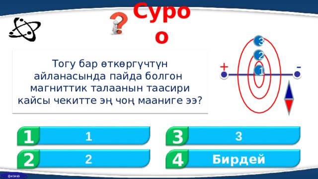 Суроо 3 Тогу бар өткөргүчтүн айланасында пайда болгон магниттик талаанын таасири кайсы чекитте эң чоң мааниге ээ ? 2 - + 1 1 3 3 1 2 Бирдей 2 4 физика 
