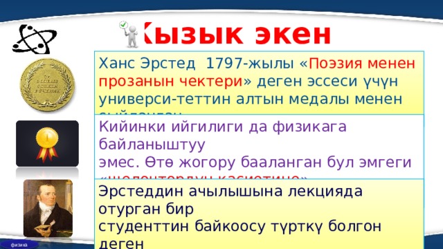 Кызык экен Ханс Эрстед 1797-жылы « Поэзия менен прозанын чектери » деген эссеси үчүн универси-теттин алтын медалы менен сыйланган. Кийинки ийгилиги да физикага байланыштуу эмес. Өтө жогору бааланган бул эмгеги « щелоч т ордун касиетине » байланыштуу болгон. Эрстеддин ачылышына лекцияда отурган бир студенттин байкоосу түрткү болгон деген божомолдор айтылып келет. физика  